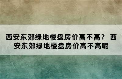 西安东郊绿地楼盘房价高不高？ 西安东郊绿地楼盘房价高不高呢